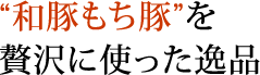 “和豚もち豚”を贅沢に使った逸品。